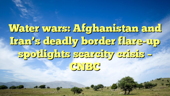 Water wars: Afghanistan and Iran’s deadly border flare-up spotlights scarcity crisis – CNBC
