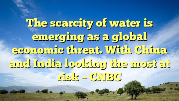 The scarcity of water is emerging as a global economic threat. With China and India looking the most at risk – CNBC