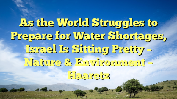 As the World Struggles to Prepare for Water Shortages, Israel Is Sitting Pretty – Nature & Environment – Haaretz
